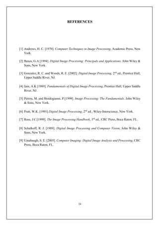REFERENCES
[1] Andrews, H. C. [1970]. Computer Techniques in Image Processing, Academic Press, New
York.
[2] Baxes, G.A [1994]. Digital Image Processing: Principals and Applications, John Wiley &
Sons, New York.
[3] Gonzalez, R. C. and Woods, R. E. [2002]. Digital Image Processing, 2nd
ed., Prentice Hall,
Upper Saddle River, NJ.
[4] Jain, A.K [1989]. Fundamentals of Digital Image Processing, Prentice Hall, Upper Saddle
River, NJ.
[5] Petrou, M. and Bosdogianni, P.[1999]. Image Processing: The Fundamentals. John Wiley
& Sons, New York.
[6] Pratt, W.K. [1991] Digital Image Processing, 2nd
ed., Wiley-Interscience, New York.
[7] Russ, J.C.[1999]. The Image Processing Handbook, 3rd
ed., CRC Press, Boca Raton, FL.
[8] Schalkoff, R. J. [1989]. Digital Image Processing and Computer Vision, John Wiley &
Sons, New York.
[9] Umabaugh, S. E. [2005]. Computer Imaging: Digital Image Analysis and Processing, CRC
Press, Boca Raton, FL.
24
 