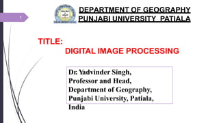TITLE:
DIGITAL IMAGE PROCESSING
DEPARTMENT OF GEOGRAPHY
PUNJABI UNIVERSITY PATIALA
1
Dr. Y
advinder Singh,
Professor and Head,
Department of Geography,
Punjabi University, Patiala,
India
 
