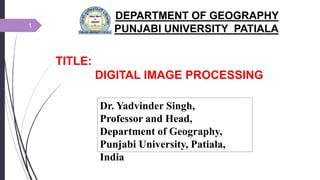 TITLE:
DIGITAL IMAGE PROCESSING
DEPARTMENT OF GEOGRAPHY
PUNJABI UNIVERSITY PATIALA1
Dr. Yadvinder Singh,
Professor and Head,
Department of Geography,
Punjabi University, Patiala,
India
 