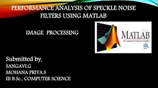 PERFORMANCE ANALYSIS OF SPECKLE NOISE
FILTERS USING MATLAB
Submitted by,
SANGAVI.G
MOHANA PRIYA.S
III B.Sc., COMPUTER SCIENCE
IMAGE PROCESSING
 