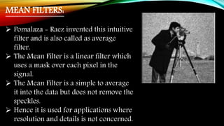 MEAN FILTERS:
 Pomalaza - Raez invented this intuitive
filter and is also called as average
filter.
 The Mean Filter is a linear filter which
uses a mask over each pixel in the
signal.
 The Mean Filter is a simple to average
it into the data but does not remove the
speckles.
 Hence it is used for applications where
resolution and details is not concerned.
 