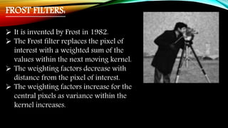 FROST FILTERS:
 It is invented by Frost in 1982.
 The Frost filter replaces the pixel of
interest with a weighted sum of the
values within the next moving kernel.
 The weighting factors decrease with
distance from the pixel of interest.
 The weighting factors increase for the
central pixels as variance within the
kernel increases.
 