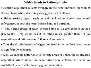 Which bands to Ratio-example
• Healthy vegetation reflects strongly in the near- infrared portion of
the spectrum while absorbing strongly in the visible red.
• Other surface types, such as soil and water, show near equal
reflectances in both the near- infrared and red portions.
• Thus, a ratio image of Near- Infrared (0.8 to 1.1 µm) divided by Red
(0.6 to 0.7 µ m) would result in ratios much greater than 1.0 for
vegetation, and ratios around 1.0 for soil and water.
• Thus the discrimination of vegetation from other surface cover types
is significantly enhanced.
• Also, we may be better able to identify areas of unhealthy or stressed
vegetation, which show low near- infrared reflectance, as the ratios
would be lower than for healthy green vegetation.
 
