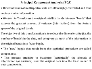 Principal Component Analysis (PCA)
• Different bands of multispectral data are often highly correlated and thus
contain similar information.
• We need to Transforms the original satellite bands into new “bands” that
express the greatest amount of variance (information) from the feature
space of the original bands
The objective of this transformation is to reduce the dimensionality (i.e. the
number of bands) in the data, and compress as much of the information in
the original bands into fewer bands.
• The "new" bands that result from this statistical procedure are called
components.
• This process attempts to maximize (statistically) the amount of
information (or variance) from the original data into the least umber of
new components.
 