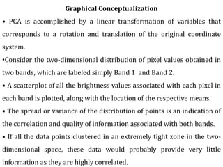 Graphical Conceptualization
• PCA is accomplished by a linear transformation of variables that
corresponds to a rotation and translation of the original coordinate
system.
•Consider the two-dimensional distribution of pixel values obtained in
two bands, which are labeled simply Band 1 and Band 2.
• A scatterplot of all the brightness values associated with each pixel in
each band is plotted, along with the location of the respective means.
• The spread or variance of the distribution of points is an indication of
the correlation and quality of information associated with both bands.
• If all the data points clustered in an extremely tight zone in the two-
dimensional space, these data would probably provide very little
information as they are highly correlated.
 
