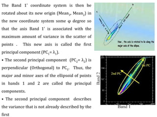 The Band 1' coordinate system is then be
rotated about its new origin (Mean1, Mean2) in
the new coordinate system some φ degree so
that the axis Band 1' is associated with the
maximum amount of variance in the scatter of
points . This new axis is called the first
principal component (PC1= λ1).
• The second principal component (PC2= λ2) is
perpendicular (Orthogonal) to PC1. Thus, the
major and minor axes of the ellipsoid of points
in bands 1 and 2 are called the principal
components.
• The second principal component describes
the variance that is not already described by the
first
 
