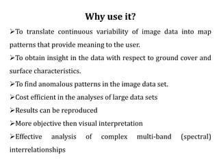 Why use it?
To translate continuous variability of image data into map
patterns that provide meaning to the user.
To obtain insight in the data with respect to ground cover and
surface characteristics.
To find anomalous patterns in the image data set.
Cost efficient in the analyses of large data sets
Results can be reproduced
More objective then visual interpretation
Effective analysis of complex multi-band (spectral)
interrelationships
 