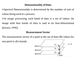 Dimensionality of Data
Spectral Dimensionality is determined by the number of sets of
values being used in a process.
In image processing, each band of data is a set of values. An
image with four bands of data is said to be four-dimensional
(Jensen, 1996).
Measurement Vector
The measurement vector of a pixel is the set of data file values for
one pixel in all n bands.
 