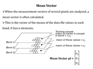 Mean Vector
When the measurement vectors of several pixels are analyzed, a
mean vector is often calculated.
This is the vector of the means of the data file values in each
band. It has n elements.
Mean Vector μI =
 