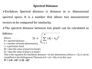 Spectral Distance
Euclidean Spectral distance is distance in n- dimensional
spectral space. It is a number that allows two measurement
vectors to be compared for similarity.
The spectral distance between two pixels can be calculated as
follows:
Where:
D = spectral distance
n = number of bands (dimensions)
i = a particular band
Di = data file value of pixel d in band i
Ei = data file value of pixel e in band i
This is the equation for Euclidean distance—in two dimensions (when n = 2), it can be
simplified to the Pythagorean Theorem (c2 = a2 + b2), or in this case:
D2 = ( di - ei)2 + ( dj - ej)2
 