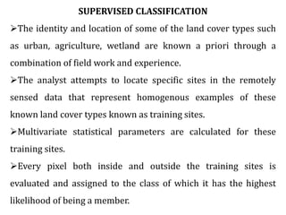 SUPERVISED CLASSIFICATION
The identity and location of some of the land cover types such
as urban, agriculture, wetland are known a priori through a
combination of field work and experience.
The analyst attempts to locate specific sites in the remotely
sensed data that represent homogenous examples of these
known land cover types known as training sites.
Multivariate statistical parameters are calculated for these
training sites.
Every pixel both inside and outside the training sites is
evaluated and assigned to the class of which it has the highest
likelihood of being a member.
 