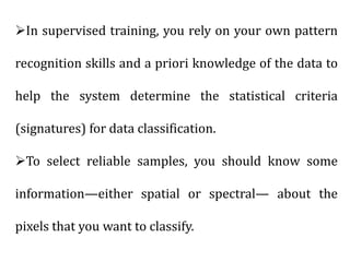 In supervised training, you rely on your own pattern
recognition skills and a priori knowledge of the data to
help the system determine the statistical criteria
(signatures) for data classification.
To select reliable samples, you should know some
information—either spatial or spectral— about the
pixels that you want to classify.
 