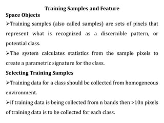 Training Samples and Feature
Space Objects
Training samples (also called samples) are sets of pixels that
represent what is recognized as a discernible pattern, or
potential class.
The system calculates statistics from the sample pixels to
create a parametric signature for the class.
Selecting Training Samples
Training data for a class should be collected from homogeneous
environment.
if training data is being collected from n bands then >10n pixels
of training data is to be collected for each class.
 