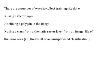 There are a number of ways to collect training site data-
using a vector layer
defining a polygon in the image
using a class from a thematic raster layer from an image file of
the same area (i.e., the result of an unsupervised classification)
 