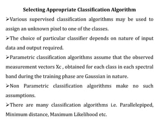Selecting Appropriate Classification Algorithm
Various supervised classification algorithms may be used to
assign an unknown pixel to one of the classes.
The choice of particular classifier depends on nature of input
data and output required.
Parametric classification algorithms assume that the observed
measurement vectors Xc , obtained for each class in each spectral
band during the training phase are Gaussian in nature.
Non Parametric classification algorithms make no such
assumptions.
There are many classification algorithms i.e. Parallelepiped,
Minimum distance, Maximum Likelihood etc.
 