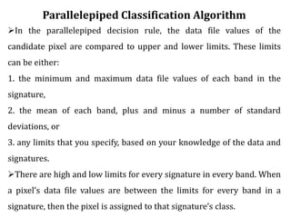 Parallelepiped Classification Algorithm
In the parallelepiped decision rule, the data file values of the
candidate pixel are compared to upper and lower limits. These limits
can be either:
1. the minimum and maximum data file values of each band in the
signature,
2. the mean of each band, plus and minus a number of standard
deviations, or
3. any limits that you specify, based on your knowledge of the data and
signatures.
There are high and low limits for every signature in every band. When
a pixel’s data file values are between the limits for every band in a
signature, then the pixel is assigned to that signature’s class.
 