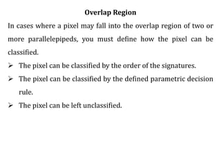 Overlap Region
In cases where a pixel may fall into the overlap region of two or
more parallelepipeds, you must define how the pixel can be
classified.
 The pixel can be classified by the order of the signatures.
 The pixel can be classified by the defined parametric decision
rule.
 The pixel can be left unclassified.
 