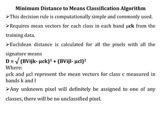 Minimum Distance to Means Classification Algorithm
This decision rule is computationally simple and commonly used.
Requires mean vectors for each class in each band μck from the
training data.
Euclidean distance is calculated for all the pixels with all the
signature means
D = √ (BVijk- μck)2 + (BVijl- μcl)2
Where:
μck and μcl represent the mean vectors for class c measured in
bands k and l
Any unknown pixel will definitely be assigned to one of any
classes, there will be no unclassified pixel.
 