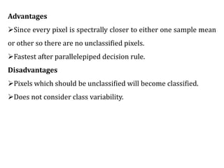 Advantages
Since every pixel is spectrally closer to either one sample mean
or other so there are no unclassified pixels.
Fastest after parallelepiped decision rule.
Disadvantages
Pixels which should be unclassified will become classified.
Does not consider class variability.
 