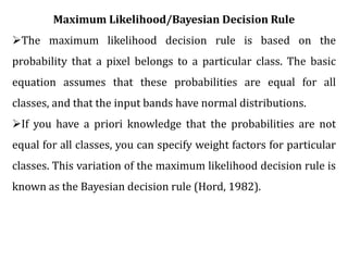 Maximum Likelihood/Bayesian Decision Rule
The maximum likelihood decision rule is based on the
probability that a pixel belongs to a particular class. The basic
equation assumes that these probabilities are equal for all
classes, and that the input bands have normal distributions.
If you have a priori knowledge that the probabilities are not
equal for all classes, you can specify weight factors for particular
classes. This variation of the maximum likelihood decision rule is
known as the Bayesian decision rule (Hord, 1982).
 