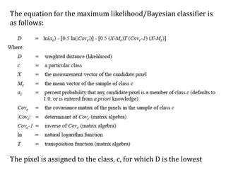 The equation for the maximum likelihood/Bayesian classifier is
as follows:
The pixel is assigned to the class, c, for which D is the lowest
 