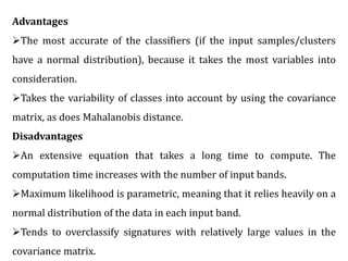 Advantages
The most accurate of the classifiers (if the input samples/clusters
have a normal distribution), because it takes the most variables into
consideration.
Takes the variability of classes into account by using the covariance
matrix, as does Mahalanobis distance.
Disadvantages
An extensive equation that takes a long time to compute. The
computation time increases with the number of input bands.
Maximum likelihood is parametric, meaning that it relies heavily on a
normal distribution of the data in each input band.
Tends to overclassify signatures with relatively large values in the
covariance matrix.
 
