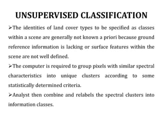 UNSUPERVISED CLASSIFICATION
The identities of land cover types to be specified as classes
within a scene are generally not known a priori because ground
reference information is lacking or surface features within the
scene are not well defined.
The computer is required to group pixels with similar spectral
characteristics into unique clusters according to some
statistically determined criteria.
Analyst then combine and relabels the spectral clusters into
information classes.
 