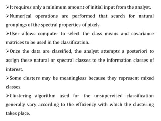 It requires only a minimum amount of initial input from the analyst.
Numerical operations are performed that search for natural
groupings of the spectral properties of pixels.
User allows computer to select the class means and covariance
matrices to be used in the classification.
Once the data are classified, the analyst attempts a posteriori to
assign these natural or spectral classes to the information classes of
interest.
Some clusters may be meaningless because they represent mixed
classes.
Clustering algorithm used for the unsupervised classification
generally vary according to the efficiency with which the clustering
takes place.
 