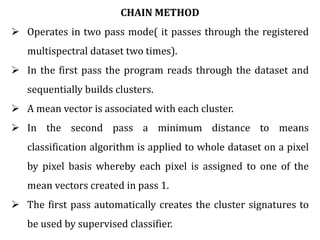 CHAIN METHOD
 Operates in two pass mode( it passes through the registered
multispectral dataset two times).
 In the first pass the program reads through the dataset and
sequentially builds clusters.
 A mean vector is associated with each cluster.
 In the second pass a minimum distance to means
classification algorithm is applied to whole dataset on a pixel
by pixel basis whereby each pixel is assigned to one of the
mean vectors created in pass 1.
 The first pass automatically creates the cluster signatures to
be used by supervised classifier.
 