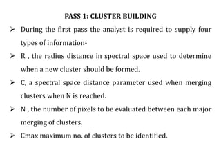 PASS 1: CLUSTER BUILDING
 During the first pass the analyst is required to supply four
types of information-
 R , the radius distance in spectral space used to determine
when a new cluster should be formed.
 C, a spectral space distance parameter used when merging
clusters when N is reached.
 N , the number of pixels to be evaluated between each major
merging of clusters.
 Cmax maximum no. of clusters to be identified.
 