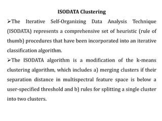 ISODATA Clustering
The Iterative Self-Organizing Data Analysis Technique
(ISODATA) represents a comprehensive set of heuristic (rule of
thumb) procedures that have been incorporated into an iterative
classification algorithm.
The ISODATA algorithm is a modification of the k-means
clustering algorithm, which includes a) merging clusters if their
separation distance in multispectral feature space is below a
user-specified threshold and b) rules for splitting a single cluster
into two clusters.
 