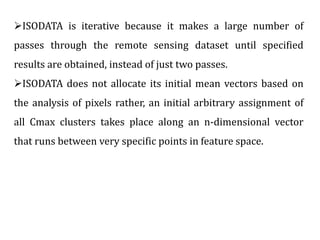 ISODATA is iterative because it makes a large number of
passes through the remote sensing dataset until specified
results are obtained, instead of just two passes.
ISODATA does not allocate its initial mean vectors based on
the analysis of pixels rather, an initial arbitrary assignment of
all Cmax clusters takes place along an n-dimensional vector
that runs between very specific points in feature space.
 