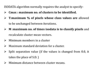 ISODATA algorithm normally requires the analyst to specify-
 Cmax : maximum no. of clusters to be identified.
 T:maximum % of pixels whose class values are allowed
to be unchanged between iterations.
 M :maximum no. of times isodata is to classify pixels and
recalculate cluster mean vectors.
 Minimum members in a cluster
 Maximum standard deviation for a cluster.
 Split separation value (if the values is changed from 0.0, it
takes the place of S.D. )
 Minimum distance between cluster means.
 