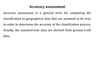 Accuracy assessment
Accuracy assessment is a general term for comparing the
classification to geographical data that are assumed to be true,
in order to determine the accuracy of the classification process.
Usually, the assumed-true data are derived from ground truth
data.
 