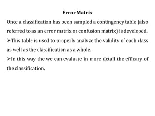 Error Matrix
Once a classification has been sampled a contingency table (also
referred to as an error matrix or confusion matrix) is developed.
This table is used to properly analyze the validity of each class
as well as the classification as a whole.
In this way the we can evaluate in more detail the efficacy of
the classification.
 