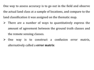 One way to assess accuracy is to go out in the field and observe
the actual land class at a sample of locations, and compare to the
land classification it was assigned on the thematic map.
 There are a number of ways to quantitatively express the
amount of agreement between the ground truth classes and
the remote sensing classes.
 One way is to construct a confusion error matrix,
alternatively called a error matrix
 