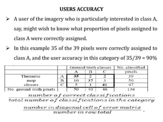 USERS ACCURACY
 A user of the imagery who is particularly interested in class A,
say, might wish to know what proportion of pixels assigned to
class A were correctly assigned.
 In this example 35 of the 39 pixels were correctly assigned to
class A, and the user accuracy in this category of 35/39 = 90%
 