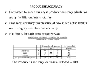 PRODUCERS ACCURACY
 Contrasted to user accuracy is producer accuracy, which has
a slightly different interpretation.
 Producers accuracy is a measure of how much of the land in
each category was classified correctly.
 It is found, for each class or category, as
The Producer’s accuracy for class A is 35/50 = 70%
 