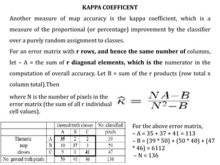 KAPPA COEFFICENT
Another measure of map accuracy is the kappa coefficient, which is a
measure of the proportional (or percentage) improvement by the classifier
over a purely random assignment to classes.
For an error matrix with r rows, and hence the same number of columns,
let – A = the sum of r diagonal elements, which is the numerator in the
computation of overall accuracy. Let B = sum of the r products (row total x
column total).Then
For the above error matrix,
– A = 35 + 37 + 41 = 113
– B = (39 * 50) + (50 * 40) + (47
* 46) = 6112
– N = 136
where N is the number of pixels in the
error matrix (the sum of all r individual
cell values).
 