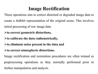 Image Rectification
These operations aim to correct distorted or degraded image data to
create a faithful representation of the original scene. This involves
initial processing of raw image data
to correct geometric distortions,
to calibrate the data radiometrically,
to eliminate noise present in the data and
to correct atmospheric distortions.
Image rectification and restoration procedures are often termed as
preprocessing operations as they normally performed prior to
further manipulation and analysis.
 