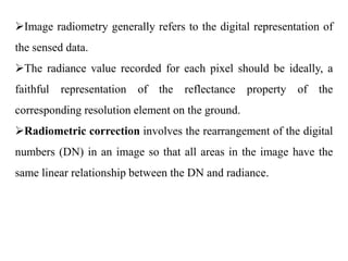 Image radiometry generally refers to the digital representation of
the sensed data.
The radiance value recorded for each pixel should be ideally, a
faithful representation of the reflectance property of the
corresponding resolution element on the ground.
Radiometric correction involves the rearrangement of the digital
numbers (DN) in an image so that all areas in the image have the
same linear relationship between the DN and radiance.
 