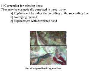 Part of image with missing scan line
1] Correction for missing lines:
They may be cosmetically corrected in three ways-
a] Replacement by either the preceding or the succeeding line
b] Averaging method
c] Replacement with correlated band
 