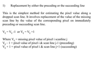 1) Replacement by either the preceding or the succeeding line
This is the simplest method for estimating the pixel value along a
dropped scan line. It involves replacement of the value of the missing
scan line by the value of the corresponding pixel on immediately
preceding or succeeding scan line.
Vij = Vij -1 or Vij = Vij +1
Where Vij = missing pixel value of pixel i scanline j
Vij – 1 = pixel value of pixel i & scan line j-1 (preceding)
Vij + 1 = pixel value of pixel i & scan line j+1 (succeeding)
 