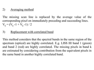 2) Averaging method
The missing scan line is replaced by the average value of the
corresponding pixel on immediately preceding and succeeding lines.
Vij = (Vij -1 + Vij -1) / 2
3) Replacement with correlated band
This method considers that the spectral bands in the same region of the
spectrum (optical) are highly correlated. E.g. LISS III band 1 (green)
and band 2 (red) are highly correlated. The missing pixels in band k
are estimated by considering contribution from the equivalent pixels in
the same band in another highly correlated band.
 