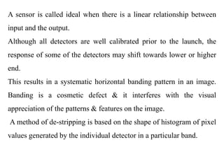 A sensor is called ideal when there is a linear relationship between
input and the output.
Although all detectors are well calibrated prior to the launch, the
response of some of the detectors may shift towards lower or higher
end.
This results in a systematic horizontal banding pattern in an image.
Banding is a cosmetic defect & it interferes with the visual
appreciation of the patterns & features on the image.
A method of de-stripping is based on the shape of histogram of pixel
values generated by the individual detector in a particular band.
 