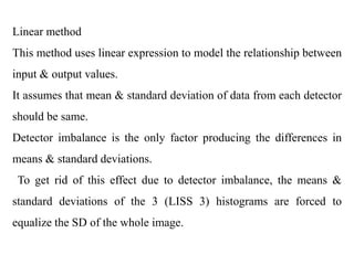 Linear method
This method uses linear expression to model the relationship between
input & output values.
It assumes that mean & standard deviation of data from each detector
should be same.
Detector imbalance is the only factor producing the differences in
means & standard deviations.
To get rid of this effect due to detector imbalance, the means &
standard deviations of the 3 (LISS 3) histograms are forced to
equalize the SD of the whole image.
 
