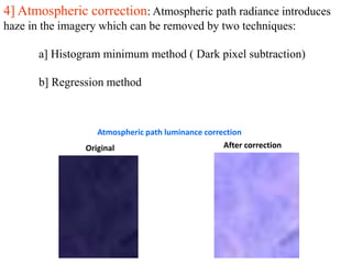 4] Atmospheric correction: Atmospheric path radiance introduces
haze in the imagery which can be removed by two techniques:
a] Histogram minimum method ( Dark pixel subtraction)
b] Regression method
Atmospheric path luminance correction
Original After correction
 