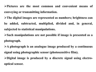 Pictures are the most common and convenient means of
conveying or transmitting information.
The digital images are represented as numbers; brightness can
be added, subtracted, multiplied, divided and, in general,
subjected to statistical manipulations.
Such manipulations are not possible if image is presented as a
photograph.
A photograph is an analogue image produced by a continuous
signal using photographic sensor (photosensitive film).
Digital image is produced by a discrete signal using electro-
optical sensor.
 