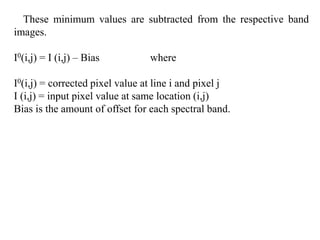 These minimum values are subtracted from the respective band
images.
I0(i,j) = I (i,j) – Bias where
I0(i,j) = corrected pixel value at line i and pixel j
I (i,j) = input pixel value at same location (i,j)
Bias is the amount of offset for each spectral band.
 