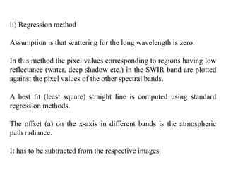 ii) Regression method
Assumption is that scattering for the long wavelength is zero.
In this method the pixel values corresponding to regions having low
reflectance (water, deep shadow etc.) in the SWIR band are plotted
against the pixel values of the other spectral bands.
A best fit (least square) straight line is computed using standard
regression methods.
The offset (a) on the x-axis in different bands is the atmospheric
path radiance.
It has to be subtracted from the respective images.
 